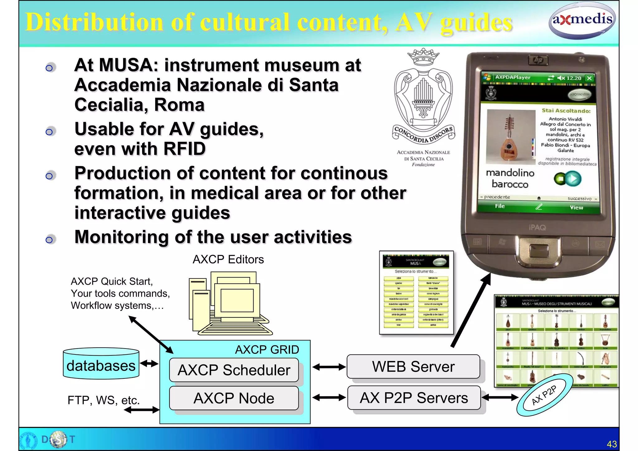 Distribution of cultural content, AV guides
 O    At MUSA: instrument museum at
      Accademia Nazionale di Santa
      Cecialia, Roma
 O    Usable for AV guides,
      even with RFID
 O    Production of content for continous
      formation, in medical area or for other
      interactive guides
 O    Monitoring of the user activities
                             AXCP Editors
     AXCP Quick Start,
     Your tools commands,
     Workflow systems,…



                                    AXCP GRID
     databases              AXCP Scheduler       WEB Server

     FTP, WS, etc.           AXCP Node          AX P2P Servers

                                                                 43
 