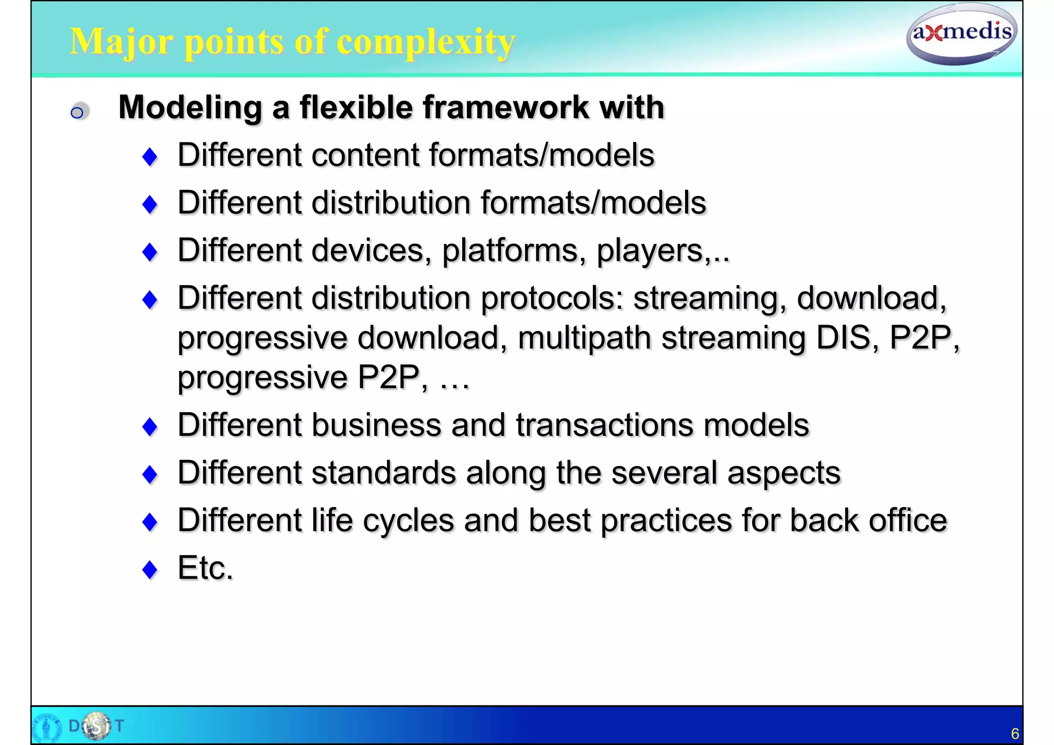 Major points of complexity
O   Modeling a flexible framework with
      Different content formats/models
      Different distribution formats/models
      Different devices, platforms, players,..
      Different distribution protocols: streaming, download,
       progressive download, multipath streaming DIS, P2P,
       progressive P2P, …
      Different business and transactions models
      Different standards along the several aspects
      Different life cycles and best practices for back office
      Etc.



                                                                  6
 