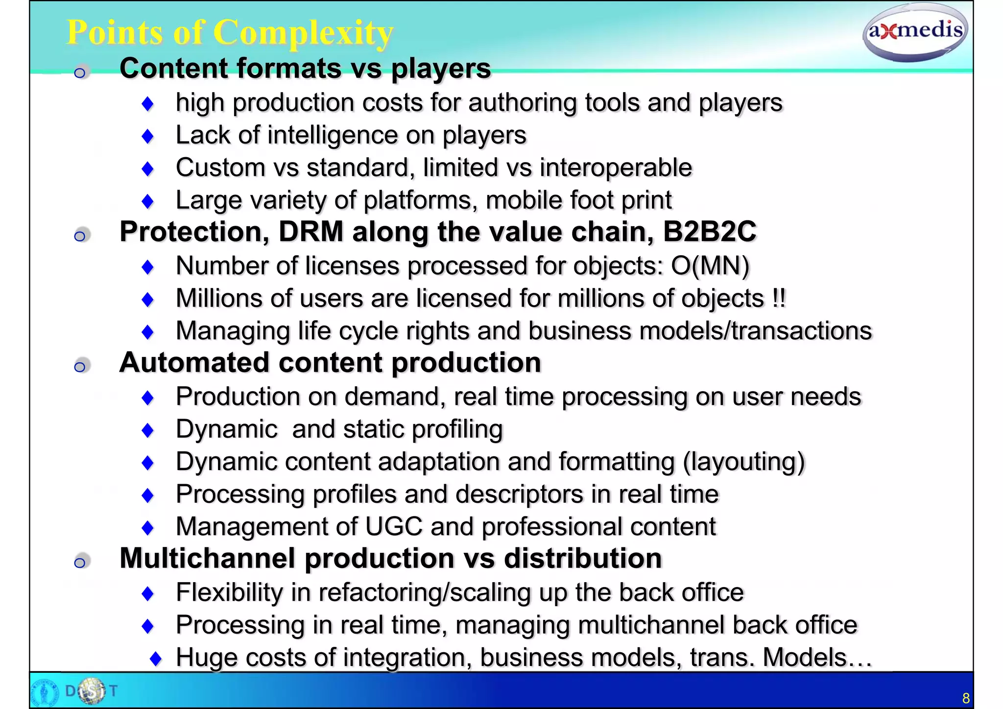 Points of Complexity
O   Content formats vs players
        high production costs for authoring tools and players
        Lack of intelligence on players
        Custom vs standard, limited vs interoperable
        Large variety of platforms, mobile foot print
O   Protection, DRM along the value chain, B2B2C
      Number of licenses processed for objects: O(MN)
      Millions of users are licensed for millions of objects !!
      Managing life cycle rights and business models/transactions
O   Automated content production
        Production on demand, real time processing on user needs
        Dynamic and static profiling
        Dynamic content adaptation and formatting (layouting)
        Processing profiles and descriptors in real time
        Management of UGC and professional content
O   Multichannel production vs distribution
      Flexibility in refactoring/scaling up the back office
      Processing in real time, managing multichannel back office
      Huge costs of integration, business models, trans. Models…
                                                                     8
 