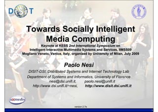Towards Socially Intelligent
      Media Computing
            Keynote at KESS 2nd International Symposium on
    Intelligent Interactive Multimedia Systems and Services, IIMSS09
Mogliano Veneto, Venice, Italy, organized by University of Milan, July 2009


                          Paolo Nesi
    DISIT-DSI, Distributed Systems and Internet Technology Lab
   Department of Systems and Informatics, University of Florence
                nesi@dsi.unifi.it,   paolo.nesi@unifi.it
      http://www.dsi.unifi.it/~nesi, http://www.disit.dsi.unifi.it




                                 version 2.7e
                                                                              1
 