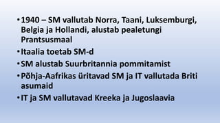 •1940 – SM vallutab Norra, Taani, Luksemburgi,
Belgia ja Hollandi, alustab pealetungi
Prantsusmaal
•Itaalia toetab SM-d
•SM alustab Suurbritannia pommitamist
•Põhja-Aafrikas üritavad SM ja IT vallutada Briti
asumaid
•IT ja SM vallutavad Kreeka ja Jugoslaavia
 
