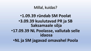 Millal, kuidas?
•1.09.39 ründab SM Poolat
•3.09.39 kuulutavad PR ja SB
Saksamaale sõja
•17.09.39 NL Poolasse, vallutab selle
idaosa
•NL ja SM jagavad omavahel Poola
 