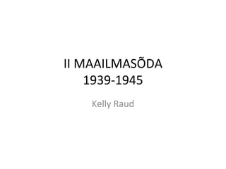 II MAAILMASÕDA 1939-1945 Kelly Raud 