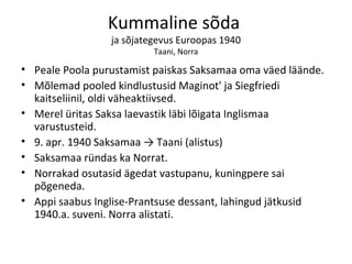 Kummaline sõda  ja sõjategevus Euroopas 1940 Taani, Norra Peale Poola purustamist paiskas Saksamaa oma väed läände. Mõlemad pooled kindlustusid Maginot' ja Siegfriedi kaitseliinil, oldi väheaktiivsed. Merel üritas Saksa laevastik läbi lõigata Inglismaa varustusteid. 9. apr. 1940 Saksamaa -> Taani (alistus)  Saksamaa ründas ka Norrat. Norrakad osutasid ägedat vastupanu, kuningpere sai põgeneda. Appi saabus Inglise-Prantsuse dessant, lahingud jätkusid 1940.a. suveni. Norra alistati. 