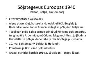 Sõjategevus Euroopas 1940 Holland, Belgia, Luksemburg Ettevalmistused välksõjaks. Algne plaan väejuhatusel anda esialgul löök Belgiale ja Hollandile, meelitades Prantsuse-Inglise põhijõud Belgiasse. Tegelikult pidid Saksa armee põhijõud hõivama Luksemburgi, tungima üle Ardennide, mööduma Maginot’i liinist ja jõudma lääneliitlaste põhijõudude taha ja ühe hoobiga purustama. 10. mai Saksamaa -> Belgiat ja Hollandit. Prantsuse ja Briti väed polnud valmis. Arvati, et Hitler kordab 1914.a. sõjaplaani, langeti lõksu. 