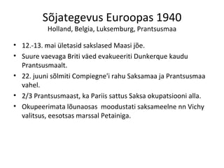 Sõjategevus Euroopas 1940 Holland, Belgia, Luksemburg, Prantsusmaa 12.-13. mai ületasid sakslased Maasi jõe. Suure vaevaga Briti väed evakueeriti Dunkerque kaudu Prantsusmaalt. 22. juuni sõlmiti Compiegne'i rahu Saksamaa ja Prantsusmaa vahel. 2/3 Prantsusmaast, ka Pariis sattus Saksa okupatsiooni alla. Okupeerimata lõunaosas  moodustati saksameelne nn Vichy valitsus, eesotsas marssal Petainiga. 