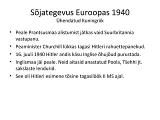Sõjategevus Euroopas 1940 Ühendatud Kuningriik Peale Prantsusmaa alistumist jätkas vaid Suurbritannia vastupanu. Peaminister Churchill lükkas tagasi Hitleri rahuettepanekud. 16. juuli 1940 Hitler andis käsu Inglise õhujõud purustada. Inglismaa jäi peale. Neid aitasid anastatud Poola, Tšehhi jt. sakslaste lendurid. See oli Hitleri esimene tõsine tagasilöök II MS ajal.  