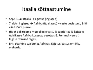 Itaalia sõttaastumine Sept. 1940 Itaalia -> Egiptus (inglased) 7. dets. Inglased -> Aafrika (itaallased) – vastu pealetung, Briti väed löödi puruks.  Hitler pidi tulema Mussoliinile vastu ja saatis Itaalia kaitseks Aafrikasse Aafrika korpuse, eesotsas E. Rommel – suruti Inglise üksused tagasi.  Briti peamine tugipunkt Aafrikas, Egiptus, sattus ohtlikku olukorda. 