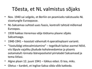 Tõesta, et NL valmistus sõjaks Nov. 1940 sai selgeks, et Berliin on peamiseks takistuseks NL sissetungile Euroopasse. NL-Saksamaa suhted uues faasis, kontrolli tahtsid mõlemad Euroopas. 1939 hakkas Venemaa välja töötama plaane sõjaks Saksamaaga. 1940-1941 – koostati vähemalt 4 operatiivplaani varianti. “ Vastulöögi ettevalmistamine” – tegelikult kaitse asemel NSVL viis lõpule vajaliku jõudude kohalevedamise ja plaanis ootamatult rünnata läänepoolsetel piirialadel Saksamaad ja tema liitlasi. Algne plaan 12. juuni 1941 – lükkus edasi. Ei tea, miks. Oletus – kardeti, et Inglise-Saksa sõda võib katkeda. 