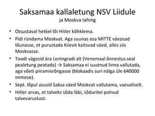 Saksamaa kallaletung NSV Liidule ja Moskva lahing Otsustaval hetkel lõi Hitler kõhklema. Pidi ründama Moskvat. Aga suunas osa MITTE väeosad lõunasse, et purustada Kiievit kaitsvad väed, alles siis Moskvasse. Toodi vägesid ära Leningradi alt (Venemaal õnnestus seal pealetung peatada) -> Saksamaa ei suutnud linna vallutada, aga võeti piiramisrõngasse (blokaadis suri nälga üle 640000 inimese). Sept. lõpul asusid Saksa väed Moskvat vallutama, vaevaliselt. Hitler arvas, et talveks sõda läbi, sõduritel polnud talvevarustust. 