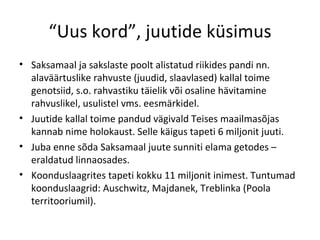 “ Uus kord”, juutide küsimus Saksamaal ja sakslaste poolt alistatud riikides pandi nn. alaväärtuslike rahvuste (juudid, slaavlased) kallal toime genotsiid, s.o. rahvastiku täielik või osaline hävitamine rahvuslikel, usulistel vms. eesmärkidel.  Juutide kallal toime pandud vägivald Teises maailmasõjas kannab nime holokaust. Selle käigus tapeti 6 miljonit juuti.  Juba enne sõda Saksamaal juute sunniti elama getodes – eraldatud linnaosades. Koonduslaagrites tapeti kokku 11 miljonit inimest. Tuntumad koonduslaagrid: Auschwitz, Majdanek, Treblinka (Poola territooriumil).  