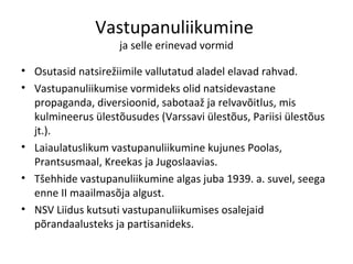 Vastupanuliikumine  ja selle erinevad vormid Osutasid natsirežiimile vallutatud aladel elavad rahvad. Vastupanuliikumise vormideks olid natsidevastane propaganda, diversioonid, sabotaaž ja relvavõitlus, mis kulmineerus ülestõusudes (Varssavi ülestõus, Pariisi ülestõus jt.). Laiaulatuslikum vastupanuliikumine kujunes Poolas, Prantsusmaal, Kreekas ja Jugoslaavias.  Tšehhide vastupanuliikumine algas juba 1939. a. suvel, seega enne II maailmasõja algust.  NSV Liidus kutsuti vastupanuliikumises osalejaid põrandaalusteks ja partisanideks. 