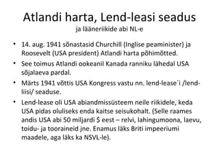 Atlandi harta, Lend-leasi seadus ja lääneriikide abi NL-e 14. aug. 1941 sõnastasid Churchill (Inglise peaminister) ja Roosevelt (USA president) Atlandi harta põhimõtted. See toimus Atlandi ookeanil Kanada ranniku lähedal USA sõjalaeva pardal.  Märts 1941 võttis USA Kongress vastu nn. lend-lease`i /lend-liisi/ seaduse. Lend-lease oli USA abiandmissüsteem neile riikidele, keda USA pidas oluliseks enda kaitse seisukohalt. (Selle raames andis USA abi 50 miljardi $ eest – relvi, lahingumoona, laevu, toidu- ja tooraineid jne. Enamus läks Briti impeeriumi maadele, aga läks ka NSVL-le). 