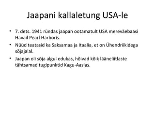 Jaapani kallaletung USA-le 7. dets. 1941 ründas jaapan ootamatult USA mereväebaasi Havail Pearl Harboris. Nüüd teatasid ka Saksamaa ja Itaalia, et on Ühendriikidega sõjajalal. Jaapan oli sõja algul edukas, hõivad kõik lääneliitlaste tähtsamad tugipunktid Kagu-Aasias. 