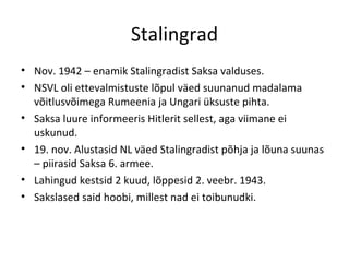 Stalingrad Nov. 1942 – enamik Stalingradist Saksa valduses. NSVL oli ettevalmistuste lõpul väed suunanud madalama võitlusvõimega Rumeenia ja Ungari üksuste pihta. Saksa luure informeeris Hitlerit sellest, aga viimane ei uskunud. 19. nov. Alustasid NL väed Stalingradist põhja ja lõuna suunas – piirasid Saksa 6. armee.  Lahingud kestsid 2 kuud, lõppesid 2. veebr. 1943. Sakslased said hoobi, millest nad ei toibunudki. 