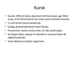 Kursk Suveks 1943 oli Saksa sõjamasin küll kurnatud, aga Hitler arvas, et tal õnnestub ka sel suvel uuesti instiatiiv haarata. 5. juuli Kurski saarel pealetung. Esialgu jõudsid Sakslased edasi liikuda. Punaarmee väsitas neid ja alles siis läks pealtungile. Ka Dnepri jõele rajatud nn idavallil ei suutnud Saksa NL vägesid peatada. Vene ülekaal sai järjest selgemaks. 