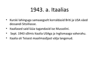 1943. a. Itaalias Kurski lahinguga samaaegselt korraldasid Briti ja USA väed dessandi Sitsiiliasse.  Itaallased said lüüa tagandasid ise Mussolini. Sept. 1943 sõlmis Itaalia USAga ja Inglismaaga vaherahu. Itaalia oli Teisest maailmasõjast välja langenud. 