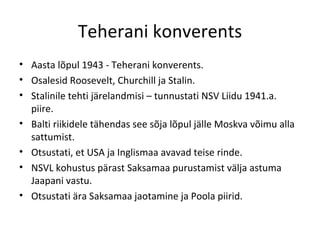 Teherani konverents Aasta lõpul 1943 - Teherani konverents. Osalesid Roosevelt, Churchill ja Stalin . Stalinile tehti järelandmisi – tunnustati NSV Liidu 1941.a. piire. Balti riikidele tähendas see sõja lõpul jälle Moskva võimu alla sattumist.  Otsustati, et USA ja Inglismaa avavad teise rinde. NSVL kohustus pärast Saksamaa purustamist välja astuma Jaapani vastu. Otsustati ära Saksamaa jaotamine ja Poola piirid. 