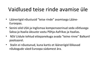 Vaidlused teise rinde avamise üle Lääneriigid nõustusid “teise rinde” avamisega Lääne-Euroopas . S enini olid   USA ja Inglismaa kompenseerinud seda võitlusega Saksa   ja Itaalia üksuste   vastu Põhja-Aafrikas ja Itaalias. NSV Liidule tehtud ettepanekuga avada   “teine rinne” Balkanil poolsaarel . Stalin ei nõustunud, kuna kartis et  lääneriigid lõikavad nõukogude väed Euroopa südamest ära. 