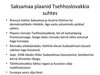 Saksamaa plaanid Tsehhoslovakkia suhtes Ärevust tekitas Saksamaa ja Austria liitmine ka demokraatlikele riikidele. Aga vastu astumiseks poldud valmis. Plaanis rünnata Tsehhoslovakkiat, kel oli kaitseleping Prantsusmaaga. Seega oleks rünnaku korral sõtta astunud kogu Euroopa. Rünnaku ettekäändeks: tšehhid olevat Sudeedimaal elavaid sakslasi taga kiusanud. Sept. 1938 nõudis Hitler Sudeedimaa loovutamist, keeldumise korral ähvardas sõjaga. Tšehhoslovakkia lükkas tagasi ja kuulutas välja mobilisatsiooni. Euroopa seisis sõja lävel. 