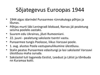 Sõjategevus Euroopas 1944 1944 algas idarindel Punaarmee rünnakutega põhjas ja lõunas. Põhjas murti läbi Leningradi blokaad, Narvas jäi pealetung seisma pooleks aastaks. Suurem edu Ukrainas, jõuti Rumeeniani. 22. juuni - pealetung sakslaste tsentri vastu. Punaarmee tungis Poolasse, liikus Varssavi poole. 1. aug. alustas Poola vastupanuliikumine ülestõusu.  Stalin peatas Punaarmee edasitungi ja lasi sakslastel Varssavi ülestõusu maha suruda. Sakslastel tuli taganeda Eestist, Leedust ja Lätist ja tõmbuda nn Kuramaa kotti. 