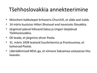Tšehhoslovakkia annekteerimine Müncheni kokkulepet kritiseeris Churchill, et sõda veel tuleb. 14 märts kuulutas Hitleri õhutusel end iseseisvks Slovakkia. Järgmisel päeval hõivasid Saksa ja Ungari ülejäänud Tšehhoslovakkia. Oli teada, et järgmine ohver Poola. 31. märts 1939 teatasid Suurbritannia ja Prantsusmaa, et kaitsevad Poolat. Läbirääkimised NSVL-ga, et viimane Saksamaa-vastasesse liitu kaasata. 