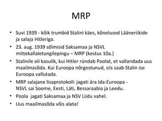 MRP Suvi 1939 - kõik trumbid Stalini käes, kõnelused Lääneriikide ja salaja Hitleriga. 23. aug. 1939 sõlmisid Saksamaa ja NSVL mittekallaletungilepingu – MRP (kestus 10a.) Stalinile oli kasulik, kui Hitler ründab Poolat, et vallandada uus maailmasõda. Kui Euroopa nõrgestunud, siis saab Stalin ise Euroopa vallutada. MRP salajane lisaprotokoll: jagati ära Ida-Euroopa -  NSVL sai Soome, Eesti, Läti, Bessaraabia ja Leedu.  Poola  jagati Saksamaa ja NSV Liidu vahel. Uus maailmasõda võis alata! 