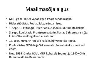Maailmasõja algus MRP-ga sai Hitler vabad käed Poola ründamiseks. Hitler süüdistas Poolat Saksa ründamises. 1. sept. 1939 tungis Hitler Poolale sõda kuulutamata kallale.  3. sept. kuulutasid Prantsusmaa ja Inglismaa Saksamaale  sõja, kuid sõtta veel tegelikult ei astunud. 17. sept. NSVL -> Poolale kallale, hõivates Ida-Poola. Poola alistus NSVL-le ja Saksamaale. Poolat ei eksisteerinud enam. Nov. 1939 ründas NSVL MRP kohaselt Soomet ja 1940 võttis Rumeenialt ära Bessaraabia.  