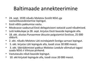 Baltimaade annekteerimine  24. sept. 1939 nõudis Molotov Eestilt NSVL-ga vastastikuseabistamise lepingut. Eesti võttis pakkumise vastu.  Moskvasse saabunud Eesti delegatsiooni ootasid uued nõudmised. Leiti kokkulepe ja 28. sept. kirjutas Eesti baaside lepingule alla. 18. okt. alustas Punaarmee üksuste paigutamist Eestisse, 25 000 sõdurit.  2. okt. nõudis Molotov Läti esindajatelt Eestiga sarnast lepingut. 5. okt. kirjutas Läti lepingule alla, toodi sisse 30 000 meest. 3. okt. läbirääkimistel pakkus Molotov Leedule võimalust tagasi saada NSVL-t Vilniuse piirkond.  Vastutasuks nõuti baaside lepingut. 10. okt kirjutati lepingule alla, toodi sisse 20 000 meest.  