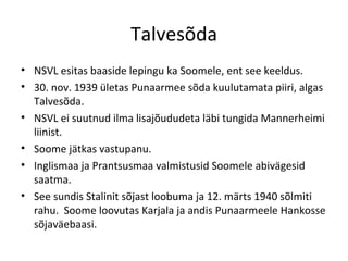Talvesõda NSVL esitas baaside lepingu ka Soomele, ent see keeldus. 30. nov. 1939 ületas Punaarmee sõda kuulutamata piiri, algas Talvesõda. NSVL ei suutnud ilma lisajõududeta läbi tungida Mannerheimi liinist.  Soome jätkas vastupanu.  Inglismaa ja Prantsusmaa valmistusid Soomele abivägesid saatma. See sundis Stalinit sõjast loobuma ja 12. märts 1940 sõlmiti rahu.  Soome loovutas Karjala ja andis Punaarmeele Hankosse sõjaväebaasi. 
