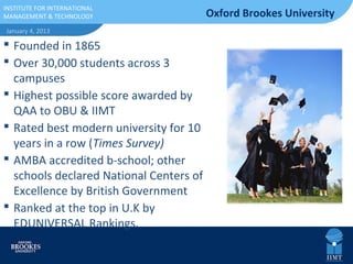 INSTITUTE FOR
INSTITUTE FOR INTERNATIONAL
INTERNATIONAL
MANAGEMENT TECHNOLOGY
MANAGEMENT & &                           Oxford Brookes University
TECHNOLOGY
January 4, 2013

 Founded in 1865
 Over 30,000 students across 3
  campuses
 Highest possible score awarded by
  QAA to OBU & IIMT
 Rated best modern university for 10
  years in a row (Times Survey)
 AMBA accredited b-school; other
  schools declared National Centers of
  Excellence by British Government
 Ranked at the top in U.K by
  EDUNIVERSAL Rankings.
 