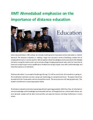 IIMT Ahmedabad emphasize on the
importance of distance education
Internetpenetrationis 16% and we are already reaching out to many parts where education is a latent
demand. The distance education is making a huge turn around in terms of building a nation full of
employablecitizens.Itcanbe usedfor deliveringtheoretical knowledgeaswell aspractical skills.Medical
industryisusingthistool toreach out to remote village.Employedpersonnel who work for more than 8
hoursare usingitto gain extra-qualification.Studentsare usingit to gain new skills and knowledge and
help them grow as an individual.
Distance education isa conceptof studyingonthe go. It isstill new and a lot of innovations is going on.
The traditional institutes are also using such technology to complement them. The government has
already built the frameworks and structured them well. The structures are still being optimized . The
student enrollment is increasing exponentially.
The distance educationindustryisgrowingwell andisgainingpopularity.With free flow of information
comesknowledge,withknowledge comesbroaderhorizon of thought process, with broader choice set
and rationale people will be able to discard the sub-optimal choices and bring fruitfulness in every
action.
 