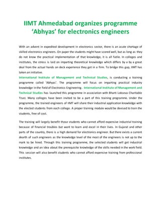 IIMT Ahmedabad organizes programme
‘Abhyas’ for electronics engineers
With an advent in expedited development in electronics sector, there is an acute shortage of
skilled electronics engineers. On paper the students might have scored well, but as long as they
do not know the practical implementation of that knowledge, it is all futile. In colleges and
institutes, the stress is laid on imparting theoretical knowledge which differs by a by a great
deal from the actual hands on deck experience they get in a firm. To bridge this gap, IIMT has
taken an initiative.
International Institute of Management and Technical Studies, is conducting a training
programme called ‘Abhyas’. The programme will focus on imparting practical industry
knowledge in the field of Electronics Engineering. International Institute of Management and
Technical Studies has launched this programme in association with Bharti Lokseva Charitable
Trust. Many colleges have been invited to be a part of this training programme. Under the
programme, the trained engineers of IIMT will share their industrial application knowledge with
the elected students from each college. A proper training module would be devised to train the
students, free of cost.
The training will largely benefit those students who cannot afford expensive industrial training
because of financial troubles but want to learn and excel in their lives. In Gujarat and other
parts of the country, there is a high demand for electronics engineer. But there exists a current
dearth of such engineers as the knowledge level of the most of the engineers is not up to the
mark to be hired. Through this training programme, the selected students will get industrial
knowledge and an idea about the prerequisite knowledge of the skills needed in the work field.
This session will also benefit students who cannot afford expensive training from professional
institutes.
 