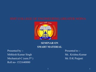IIMT COLLEGE OF ENGINEERING GREATER NOINA
SEMINAR ON
SMART MATERIAL
Presented by :- Presented to :-
Mithlesh Kumar Singh Mr.. Krishna Kumar
Mechanical-C (sem.5th ) Mr. D.K Prajpati
Roll no- 1521640080
11
 