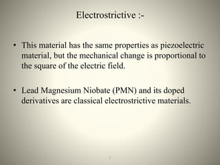 Electrostrictive :-
• This material has the same properties as piezoelectric
material, but the mechanical change is proportional to
the square of the electric field.
• Lead Magnesium Niobate (PMN) and its doped
derivatives are classical electrostrictive materials.
101
 
