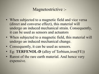 Magnetostrictive :-
• When subjected to a magnetic field and vice versa
(direct and converse effect), this material will
undergo an induced mechanical strain. Consequently,
it can be used as sensors and actuators
• When subjected to a magnetic field, this material will
undergo an induced mechanical change.
• Consequently, it can be used as sensors.
• Eg: TERFENOL-D (alloy of Terbium,iron(FE))
• Rarest of the rare earth material. And hence very
expensive.
121
 