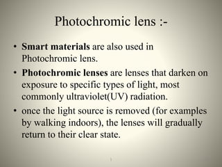 Photochromic lens :-
• Smart materials are also used in
Photochromic lens.
• Photochromic lenses are lenses that darken on
exposure to specific types of light, most
commonly ultraviolet(UV) radiation.
• once the light source is removed (for examples
by walking indoors), the lenses will gradually
return to their clear state.
231
 