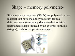 Shape – memory polymers:-
• Shape memory polymers (SMPs) are polymeric smart
material that have the ability to return from a
deformed state (temporary shape) to their original
(permanent) shape induced by an external stimulus
(trigger), such as temperature change.
261
 
