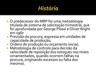  O predecessor do MRP foi uma metodologia
titulada de sistema de solicitação trimestral, que
foi aprofundada por George Plossl e OliverWight
em 1967
 Previsão da procura, expressa em unidades de
capacidade de produção;
 Ordens de produção ou orçamento inicial;
 Metodologia de controlo para decisão da
velocidade de reposição dos estoques nos níveis
ornamentados, quando ocorrem falhas na
procura, originando excessos ou falta dos
mesmos.
 
