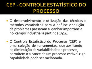  O desenvolvimento e utilização das técnicas e
métodos estatísticos para a análise e solução
de problemas passaram a ganhar importância
no campo industrial a partir de 1924.
 O Controle Estatístico do Processo (CEP) é
uma coleção de ferramentas, que auxiliando
na diminuição da variabilidade do processo,
permitem o alcance de um processo estável cuja
capabilidade pode ser melhorada.
 