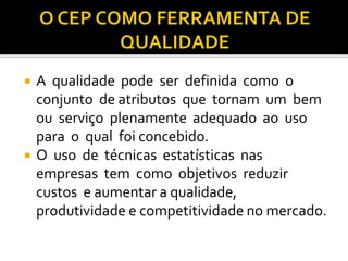  A qualidade pode ser definida como o
conjunto de atributos que tornam um bem
ou serviço plenamente adequado ao uso
para o qual foi concebido.
 O uso de técnicas estatísticas nas
empresas tem como objetivos reduzir
custos e aumentar a qualidade,
produtividade e competitividade no mercado.
 