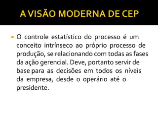 O controle estatístico do processo é um
conceito intrínseco ao próprio processo de
produção, se relacionando com todas as fases
da ação gerencial. Deve, portanto servir de
base para as decisões em todos os níveis
da empresa, desde o operário até o
presidente.
 