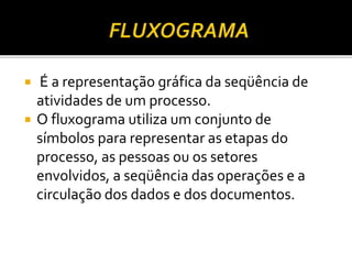  É a representação gráfica da seqüência de
atividades de um processo.
 O fluxograma utiliza um conjunto de
símbolos para representar as etapas do
processo, as pessoas ou os setores
envolvidos, a seqüência das operações e a
circulação dos dados e dos documentos.
 