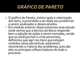  O gráfico de Pareto, institui após a valorização
dos itens, a prioridade a ser dada aos problemas
a serem analisados e desenvolvidos.
 Em módulo anterior desenvolvemos esse estudo
onde vemos que a técnica do 80/20 responde
bem a adoção de ações a serem tomadas, sendo
que ao alcançarmos o vinte porcentos,
definimos que agir nos itens que estejam
contidos nesse percentual, estaremos
resolvendo a maioria dos problemas, pois são
eles os principais influenciadores de todo o
processo.
 