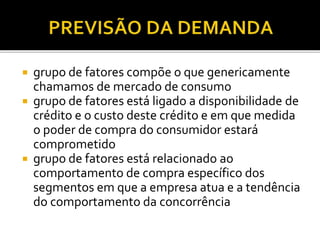  grupo de fatores compõe o que genericamente
chamamos de mercado de consumo
 grupo de fatores está ligado a disponibilidade de
crédito e o custo deste crédito e em que medida
o poder de compra do consumidor estará
comprometido
 grupo de fatores está relacionado ao
comportamento de compra específico dos
segmentos em que a empresa atua e a tendência
do comportamento da concorrência
 