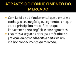 Com já foi dito é fundamental que a empresa
conheça o seu negócio, os segmentos em que
atua e principalmente os fatores que
impactam no seu negócio e nos segmentos.
 Listamos a seguir os principais métodos de
previsão da demanda feita a partir de um
melhor conhecimento do mercado.
 