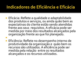  Eficácia: Reflete a qualidade e adaptabilidade
dos produtos e serviços, ou ainda quão bem as
expectativas do cliente estão sendo atendidas
frente aos seus requisitos. A eficácia pode ser
medida por meio dos resultados alcançados pela
organização frente ao que foi planejado.

 Eficiência: Reflete no desempenho interno de
produtividade da organização e quão bem os
recursos são utilizados. A eficiência pode ser
medida pela relação entre os resultados
alcançados e os recursos utilizados.
 