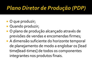  O que produzir;
 Quando produzir;
 O plano de produção alcançado através de
previsões de vendas e encomendas firmes;
 A dimensão suficiente do horizonte temporal
de planejamento de modo a englobar os [lead
time|lead-times] de todos os componentes
integrantes nos produtos finais.
 