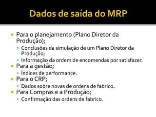  Para o planejamento (Plano Diretor da
Produção);
 Conclusões da simulação de um Plano Diretor da
Produção;
 Informação da ordem de encomendas por satisfazer.
 Para a gestão;
 Índices de performance.
 Para o CRP;
 Dados sobre novas de ordens de fabrico.
 Para Compras e a Produção;
 Confirmação das ordens de fabrico.
 