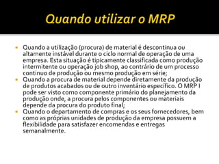  Quando a utilização (procura) de material é descontinua ou
altamente instável durante o ciclo normal de operação de uma
empresa. Esta situação é tipicamente classificada como produção
intermitente ou operação job shop, ao contrário de um processo
continuo de produção ou mesmo produção em série;
 Quando a procura de material depende diretamente da produção
de produtos acabados ou de outro inventário específico. O MRP I
pode ser visto como componente primário do planejamento da
produção onde, a procura pelos componentes ou materiais
depende da procura do produto final;
 Quando o departamento de compras e os seus fornecedores, bem
como as próprias unidades de produção da empresa possuem a
flexibilidade para satisfazer encomendas e entregas
semanalmente.
 